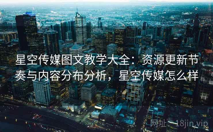 星空传媒图文教学大全：资源更新节奏与内容分布分析，星空传媒怎么样