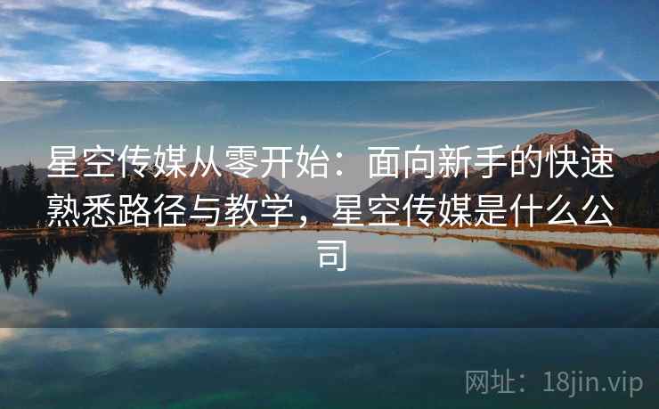 星空传媒从零开始:面向新手的快速熟悉路径与教学,星空传媒是什么公司 星空传媒从零开始:面向新手的快速熟悉路径与教学,星空传媒是什么公司