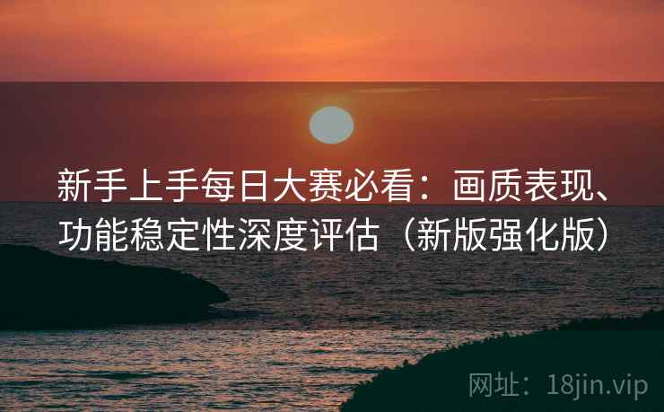 新手上手每日大赛必看：画质表现、功能稳定性深度评估（新版强化版）