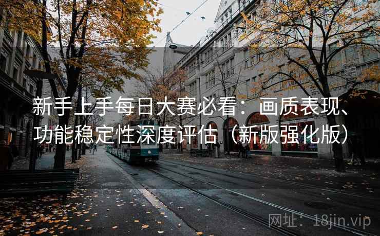 新手上手每日大赛必看:画质表现、功能稳定性深度评估(新版强化版) 新手上手每日大赛必看:画质表现、功能稳定性深度评估(新版强化版)