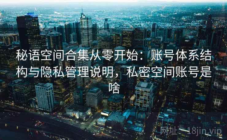 秘语空间合集从零开始:账号体系结构与隐私管理说明,私密空间账号是啥 秘语空间合集从零开始:账号体系结构与隐私管理说明,私密空间账号是啥