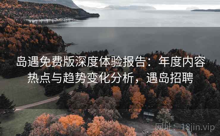 岛遇免费版深度体验报告：年度内容热点与趋势变化分析，遇岛招聘