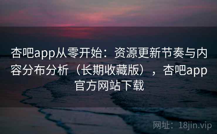 杏吧app从零开始：资源更新节奏与内容分布分析（长期收藏版），杏吧app官方网站下载