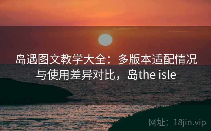 岛遇图文教学大全:多版本适配情况与使用差异对比,岛the isle 岛遇图文教学大全:多版本适配情况与使用差异对比,岛the isle