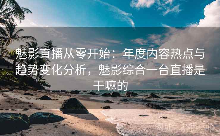 魅影直播从零开始：年度内容热点与趋势变化分析，魅影综合一台直播是干嘛的