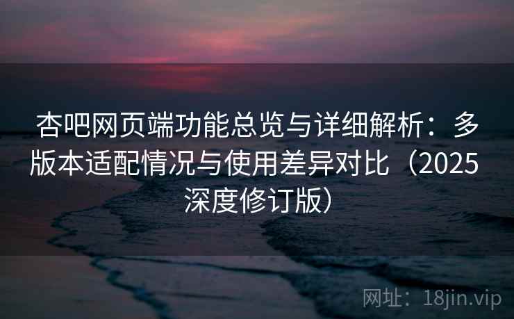 杏吧网页端功能总览与详细解析：多版本适配情况与使用差异对比（2025 深度修订版）