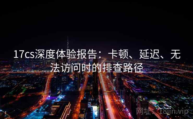 17cs深度体验报告：卡顿、延迟、无法访问时的排查路径
