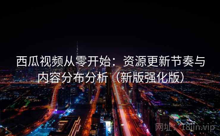西瓜视频从零开始：资源更新节奏与内容分布分析（新版强化版）