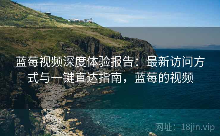 蓝莓视频深度体验报告：最新访问方式与一键直达指南，蓝莓的视频