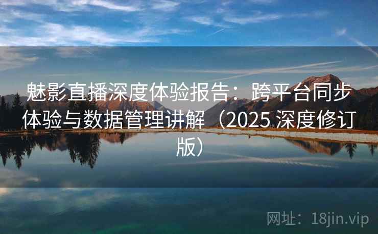 魅影直播深度体验报告：跨平台同步体验与数据管理讲解（2025 深度修订版）