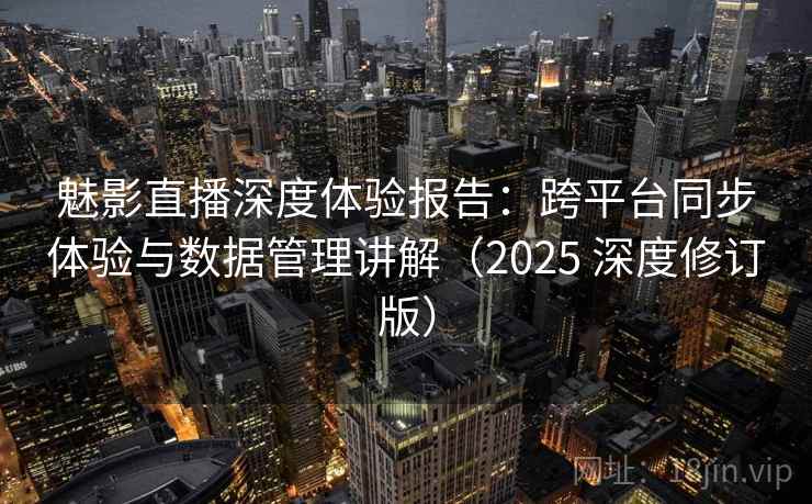 魅影直播深度体验报告：跨平台同步体验与数据管理讲解（2025 深度修订版）
