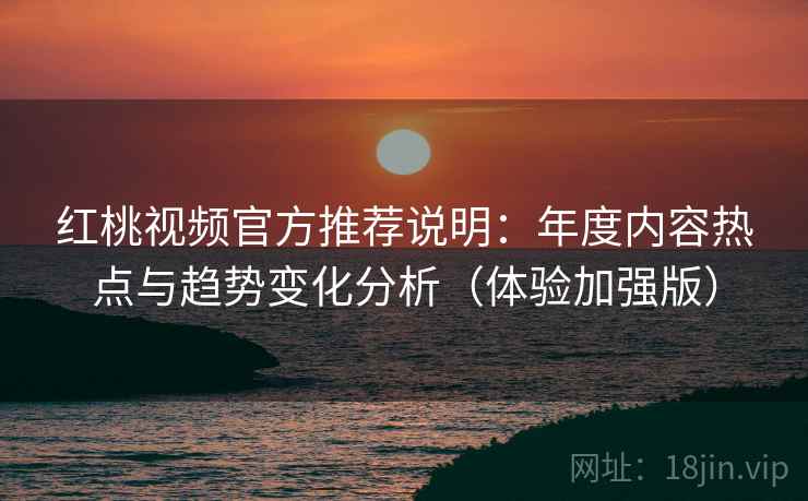 红桃视频官方推荐说明：年度内容热点与趋势变化分析（体验加强版）