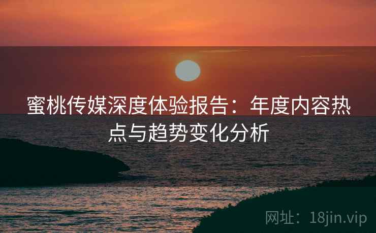 蜜桃传媒深度体验报告：年度内容热点与趋势变化分析