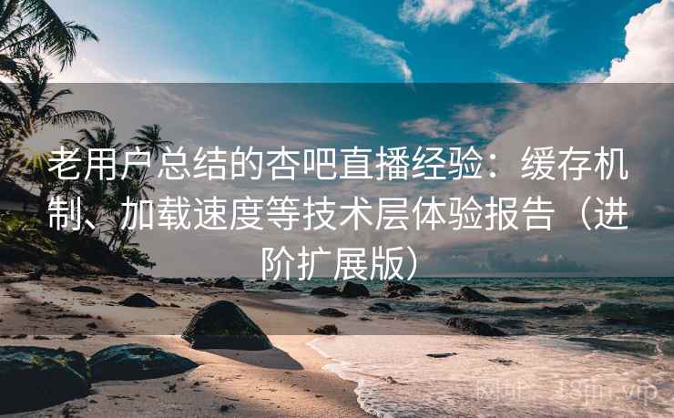 老用户总结的杏吧直播经验：缓存机制、加载速度等技术层体验报告（进阶扩展版）